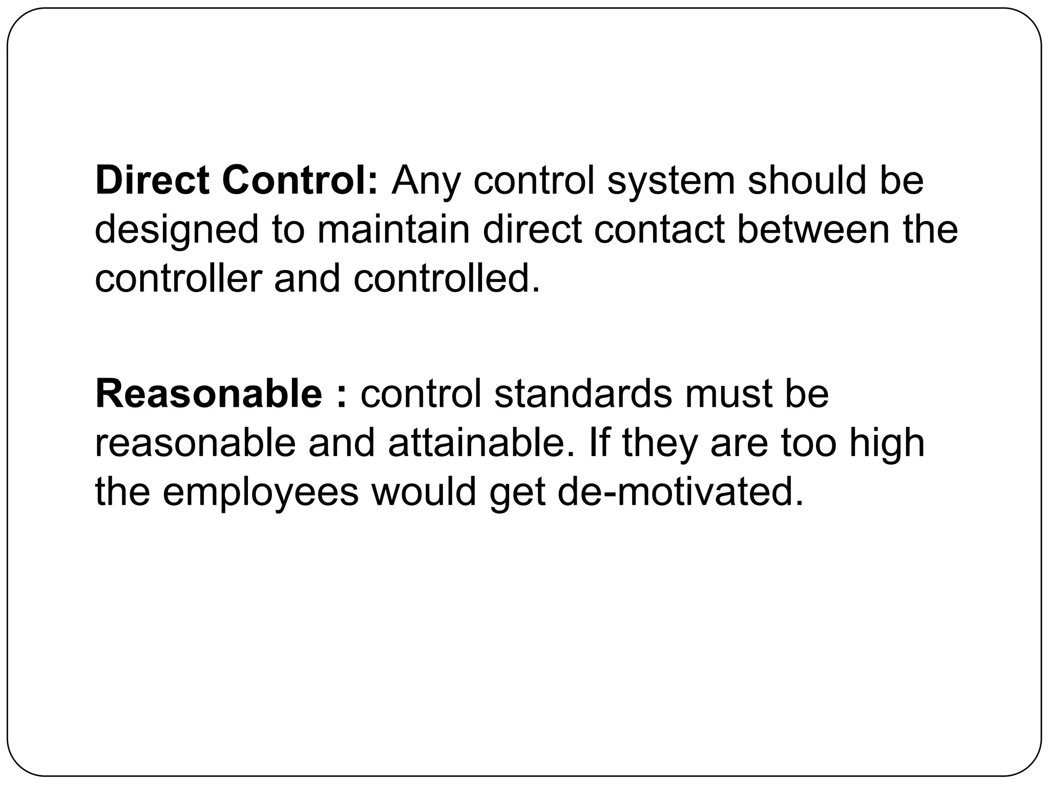 Direct Control: Any control system should be
designed to maintain direct contact between the
controller and controlled.
Reasonable : control standards must be
reasonable and attainable. If they are too high
the employees would get de-motivated.