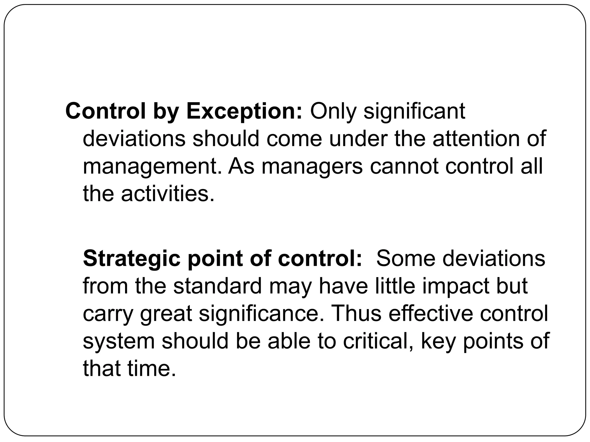 Control by Exception: Only significant
deviations should come under the attention of
management. As managers cannot control all
the activities.
Strategic point of control: Some deviations
from the standard may have little impact but
carry great significance. Thus effective control
system should be able to critical, key points of
that time.