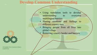 Develop Common Understanding
• Using translation tools to develop
understanding to overcome
multilingual barriers
• Sharing emotions and feelings to
different country men
• Bringing people from all lives into
global village
• Removing country border and barriers
 