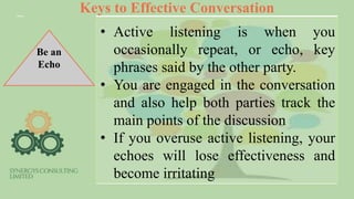 Keys to Effective Conversation
Be an
Echo
• Active listening is when you
occasionally repeat, or echo, key
phrases said by the other party.
• You are engaged in the conversation
and also help both parties track the
main points of the discussion
• If you overuse active listening, your
echoes will lose effectiveness and
become irritating
 