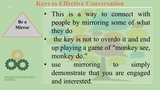Keys to Effective Conversation
Be a
Mirror
• This is a way to connect with
people by mirroring some of what
they do
• the key is not to overdo it and end
up playing a game of "monkey see,
monkey do."
• use mirroring to simply
demonstrate that you are engaged
and interested.
 
