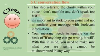 5 C conversation flow
• This also refers to the clarity within your
voice - don't mumble and don't speak too
fast
• it's important to stick to your point and not
to confuse your message with irrelevant
information
• Your message needs to operate on the
basis of 'if anything can go wrong, it will'.
With this in mind, you need to make sure
what you are saying cannot be
misinterpreted in any way
 