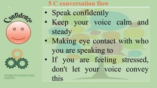 5 C conversation flow
• Speak confidently
• Keep your voice calm and
steady
• Making eye contact with who
you are speaking to
• If you are feeling stressed,
don't let your voice convey
this
 