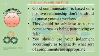 5 C conversation flow
• Good communication is based on a
positive relationship don't be afraid
to praise your co-workers
• This should be subtle so as to not
come across as being patronizing or
false
• You should use your judgement
accordingly as to exactly what sort
of compliments are appropriate.
 