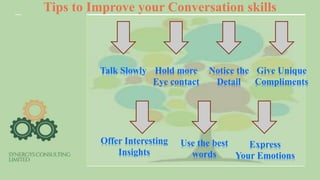 Tips to Improve your Conversation skills
Talk Slowly Hold more
Eye contact
Notice the
Detail
Give Unique
Compliments
Express
Your Emotions
Offer Interesting
Insights
Use the best
words
 
