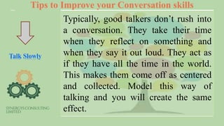 Tips to Improve your Conversation skills
Talk Slowly
Typically, good talkers don’t rush into
a conversation. They take their time
when they reflect on something and
when they say it out loud. They act as
if they have all the time in the world.
This makes them come off as centered
and collected. Model this way of
talking and you will create the same
effect.
 