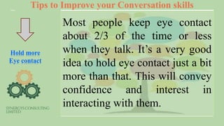 Tips to Improve your Conversation skills
Hold more
Eye contact
Most people keep eye contact
about 2/3 of the time or less
when they talk. It’s a very good
idea to hold eye contact just a bit
more than that. This will convey
confidence and interest in
interacting with them.
 