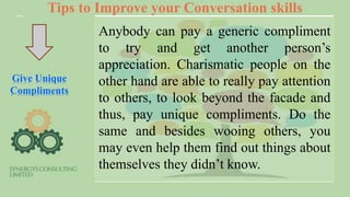 Tips to Improve your Conversation skills
Give Unique
Compliments
Anybody can pay a generic compliment
to try and get another person’s
appreciation. Charismatic people on the
other hand are able to really pay attention
to others, to look beyond the facade and
thus, pay unique compliments. Do the
same and besides wooing others, you
may even help them find out things about
themselves they didn’t know.
 