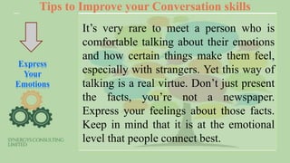 Tips to Improve your Conversation skills
Express
Your
Emotions
It’s very rare to meet a person who is
comfortable talking about their emotions
and how certain things make them feel,
especially with strangers. Yet this way of
talking is a real virtue. Don’t just present
the facts, you’re not a newspaper.
Express your feelings about those facts.
Keep in mind that it is at the emotional
level that people connect best.
 