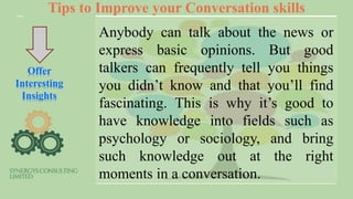 Tips to Improve your Conversation skills
Offer
Interesting
Insights
Anybody can talk about the news or
express basic opinions. But good
talkers can frequently tell you things
you didn’t know and that you’ll find
fascinating. This is why it’s good to
have knowledge into fields such as
psychology or sociology, and bring
such knowledge out at the right
moments in a conversation.
 