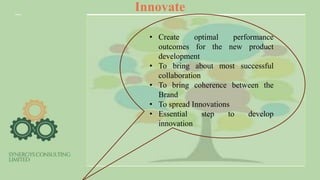 Innovate
• Create optimal performance
outcomes for the new product
development
• To bring about most successful
collaboration
• To bring coherence between the
Brand
• To spread Innovations
• Essential step to develop
innovation
 