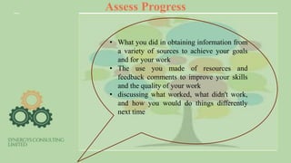 Assess Progress
• What you did in obtaining information from
a variety of sources to achieve your goals
and for your work
• The use you made of resources and
feedback comments to improve your skills
and the quality of your work
• discussing what worked, what didn't work,
and how you would do things differently
next time
 