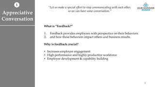 What is “Feedback?”
1. Feedback provides employees with perspective on their behaviors
2. and how those behaviors impact others and business results.
Why is feedback crucial?
• Increases employee engagement
• High performance and highly productive workforce
• Employee development & capability building
Appreciative
Conversation
“Let us make a special effort to stop communicating with each other,
so we can have some conversation.”
1
8
 
