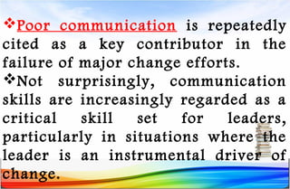 Poor communication is repeatedly
cited as a key contributor in the
failure of major change efforts.
Not surprisingly, communication
skills are increasingly regarded as a
critical skill set for leaders,
particularly in situations where the
leader is an instrumental driver of
change.
 
