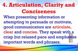 4. Articulation, Clarity and
Conciseness
When presenting information or
attempting to persuade or motivate,
good communicators are articulate,
clear and concise. They speak with a
crisp but relaxed pace and emphasize
important words and phrases.
 