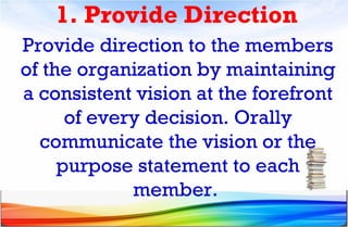 1. Provide Direction
Provide direction to the members
of the organization by maintaining
a consistent vision at the forefront
of every decision. Orally
communicate the vision or the
purpose statement to each
member.
 