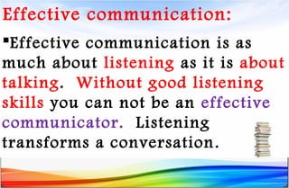 Effective communication:
Effective communication is as
much about listening as it is about
talking. Without good listening
skills you can not be an effective
communicator. Listening
transforms a conversation.
 