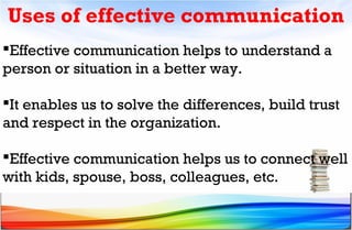 Uses of effective communication
Effective communication helps to understand a
person or situation in a better way.
It enables us to solve the differences, build trust
and respect in the organization.
Effective communication helps us to connect well
with kids, spouse, boss, colleagues, etc.
 