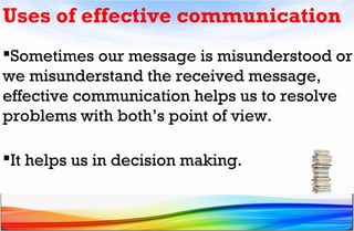 Sometimes our message is misunderstood or
we misunderstand the received message,
effective communication helps us to resolve
problems with both’s point of view.
It helps us in decision making.
Uses of effective communication
 