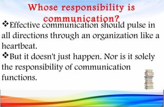 Whose responsibility is
communication?
Effective communication should pulse in
all directions through an organization like a
heartbeat.
But it doesn't just happen. Nor is it solely
the responsibility of communication
functions.
 