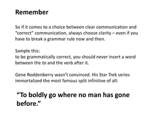 Remember
So if it comes to a choice between clear communication and
“correct” communication, always choose clarity – even if you
have to break a grammar rule now and then.

Sample this:
to be grammatically correct, you should never insert a word
between the to and the verb after it.

Gene Roddenberry wasn’t convinced. His Star Trek series
immortalized the most famous split infinitive of all:

“To boldly go where no man has gone
before.”
 