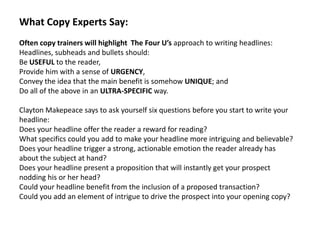 What Copy Experts Say:
Often copy trainers will highlight The Four U’s approach to writing headlines:
Headlines, subheads and bullets should:
Be USEFUL to the reader,
Provide him with a sense of URGENCY,
Convey the idea that the main benefit is somehow UNIQUE; and
Do all of the above in an ULTRA-SPECIFIC way.

Clayton Makepeace says to ask yourself six questions before you start to write your
headline:
Does your headline offer the reader a reward for reading?
What specifics could you add to make your headline more intriguing and believable?
Does your headline trigger a strong, actionable emotion the reader already has
about the subject at hand?
Does your headline present a proposition that will instantly get your prospect
nodding his or her head?
Could your headline benefit from the inclusion of a proposed transaction?
Could you add an element of intrigue to drive the prospect into your opening copy?
 