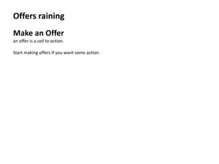 Offers raining
Make an Offer
an offer is a call to action.

Start making offers if you want some action.
 