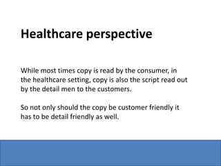 Healthcare perspective

While most times copy is read by the consumer, in
the healthcare setting, copy is also the script read out
by the detail men to the customers.

So not only should the copy be customer friendly it
has to be detail friendly as well.
 