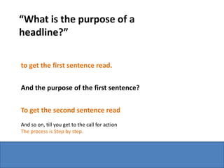 “What is the purpose of a
headline?”

to get the first sentence read.


And the purpose of the first sentence?


To get the second sentence read
And so on, till you get to the call for action
The process is Step by step.
 