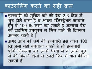 काउंसल ंग करने का सही क्रम
 इन्क्वारी को सूधचत करें की बैच 2-3 ददन में
शुरू होने वा ा है व अपना रन्जस्ट्रेशन करवाने
हेतु वे 100 Rs जमा कर सकते है अन्यथा बैच
का टाइलमंग उपयुक्त न लम पाने की ददक्कत
अक्सर रहती है |
 अगर आप को गे की इन्क्वारी इस वक्त 100
Rs जमा नहीं करवाना चाहते है तो इन्क्वारी
फॉमण ननक वा कर उनसे िरवा ें व उनसे पूछ
ें की ककतने ददनों में उनसे कफर से बात की जा
सकती है
 