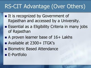 RS-CIT Advantage (Over Others)
 It is recognized by Government of
Rajasthan and accessed by a University.
 Essential as a Eligibility Criteria in many jobs
of Rajasthan
 A proven learner base of 16+ Lakhs
 Available at 2300+ ITGK’s
 Biometric Based Attendance
 E-Portfolio
 