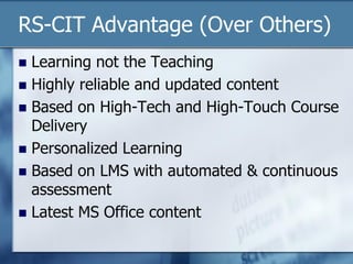 RS-CIT Advantage (Over Others)
 Learning not the Teaching
 Highly reliable and updated content
 Based on High-Tech and High-Touch Course
Delivery
 Personalized Learning
 Based on LMS with automated & continuous
assessment
 Latest MS Office content
 