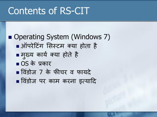 Contents of RS-CIT
 Operating System (Windows 7)
 ऑपरेदटंग लसस्ट्टम क्या होता है
 मुख्य कायण क्या होते है
 OS के प्रकार
 ववंडोज 7 के फीचर व फायदे
 ववंडोज पर काम करना इत्यादद
 