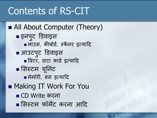 Contents of RS-CIT
 All About Computer (Theory)
 इनपुट डडवाइस
 माउस, कीबोडण, स्ट्कै नर इत्यादद
 आउटपुट डडवाइस
 वप्रंटर, डाटा काडण इत्यादद
 लसस्ट्टम यूननट
 मेमोरी, बस इत्यादद
 Making IT Work For You
 CD Write करना
 लसस्ट्टम फॉमेट करना आदद
 