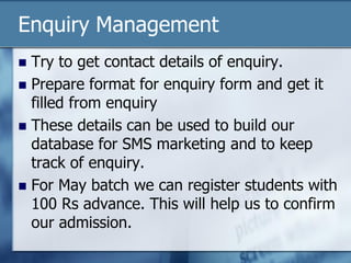 Enquiry Management
 Try to get contact details of enquiry.
 Prepare format for enquiry form and get it
filled from enquiry
 These details can be used to build our
database for SMS marketing and to keep
track of enquiry.
 For May batch we can register students with
100 Rs advance. This will help us to confirm
our admission.
 