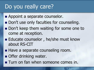 Do you really care?
 Appoint a separate counselor.
 Don’t use only faculties for counseling.
 Don’t keep them waiting for some one to
come at reception.
 Educate counselor , he/she must know
about RS-CIT
 Have a separate counseling room.
 Offer drinking water.
 Turn on fan when someone comes in.
 