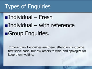 Types of Enquiries
Individual – Fresh
Individual – with reference
Group Enquiries.
If more than 1 enquiries are there, attend on first come
first serve basis. But ask others to wait and apologize for
keep them waiting.
 