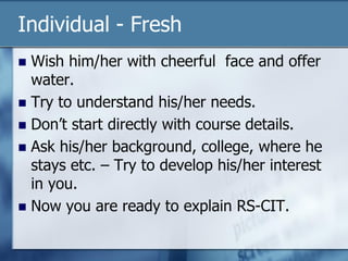 Individual - Fresh
 Wish him/her with cheerful face and offer
water.
 Try to understand his/her needs.
 Don’t start directly with course details.
 Ask his/her background, college, where he
stays etc. – Try to develop his/her interest
in you.
 Now you are ready to explain RS-CIT.
 