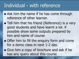 Individual - with reference
 Ask him the name if he has come through
reference of other learner.
 Tell him that his friend (Reference) is a very
good students and have learnt a lot. if
possible show some outputs prepared by
him and name of course
 Offer him to fill the enquiry form and come
for a demo class in next 1-2 day.
 Give him a copy of brochure and ask if he
has any query about this course
 