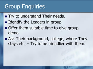Group Enquiries
 Try to understand Their needs.
 Identify the Leaders in group
 Offer them suitable time to give group
demo
 Ask Their background, college, where They
stays etc. – Try to be friendlier with them.
 