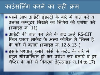 काउंसल ंग करने का सही क्रम
 पह े आप आईटी इंडस्ट्री के बारे में बात करें व
उनका कं प्यूटर लसखने का ननर्णय की प्रशंशा करें
(स्ट् ाइड न. 11)
 आईटी की बात कर ेने के बाद उन्हें RS-CIT
ककस प्रकार माके ट के अन्य कोसेज से लिन्न है
के बारे में बताएं (स्ट् ाइड न. 12 & 13 )
 इसके पश्चात् हमारे कोसण के कं टेंट के बारे में
बहुत गौरवान्न्वत हो कर प्रशंशा कर बताये व हर
चैप्टर के बारे में वववरर् दें(स्ट् ाइड न.14 to 17)
 