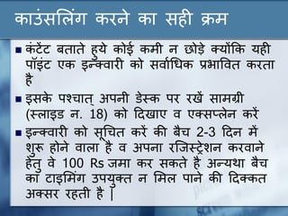काउंसल ंग करने का सही क्रम
 कं टेंट बताते हुये कोई कमी न छोड़े क्योंकक यही
पॉइंट एक इन्क्वारी को सवाणधिक प्रिाववत करता
है
 इसके पश्चात् अपनी डेस्ट्क पर रखें सामग्री
(स्ट् ाइड न. 18) को ददखाए व एक्सप् ेन करें
 इन्क्वारी को सूधचत करें की बैच 2-3 ददन में
शुरू होने वा ा है व अपना रन्जस्ट्रेशन करवाने
हेतु वे 100 Rs जमा कर सकते है अन्यथा बैच
का टाइलमंग उपयुक्त न लम पाने की ददक्कत
अक्सर रहती है |
 