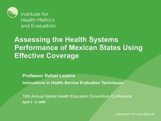 Assessing the Health Systems Performance of Mexican States Using Effective Coverage Professor Rafael Lozano Innovations in Health Service Evaluation Techniques 18th Annual Global Health Education Consortium Conference   April 3 - 5, 2009   