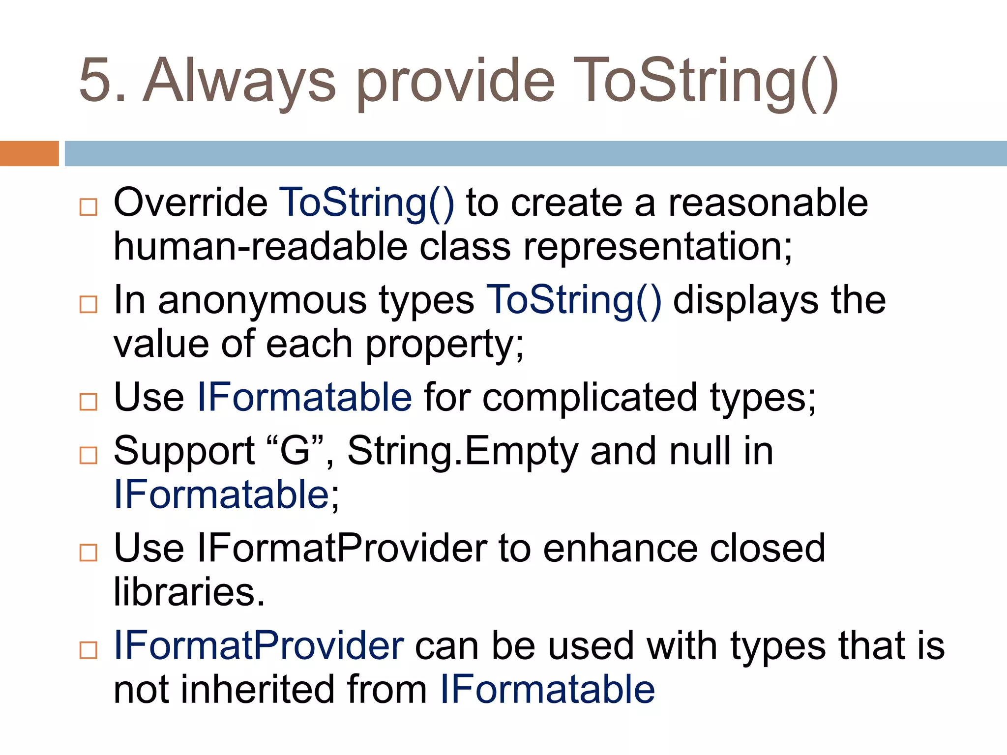 5. Always provide ToString()
   Override ToString() to create a reasonable
    human-readable class representation;
   In anonymous types ToString() displays the
    value of each property;
   Use IFormatable for complicated types;
   Support “G”, String.Empty and null in
    IFormatable;
   Use IFormatProvider to enhance closed
    libraries.
   IFormatProvider can be used with types that is
    not inherited from IFormatable
 
