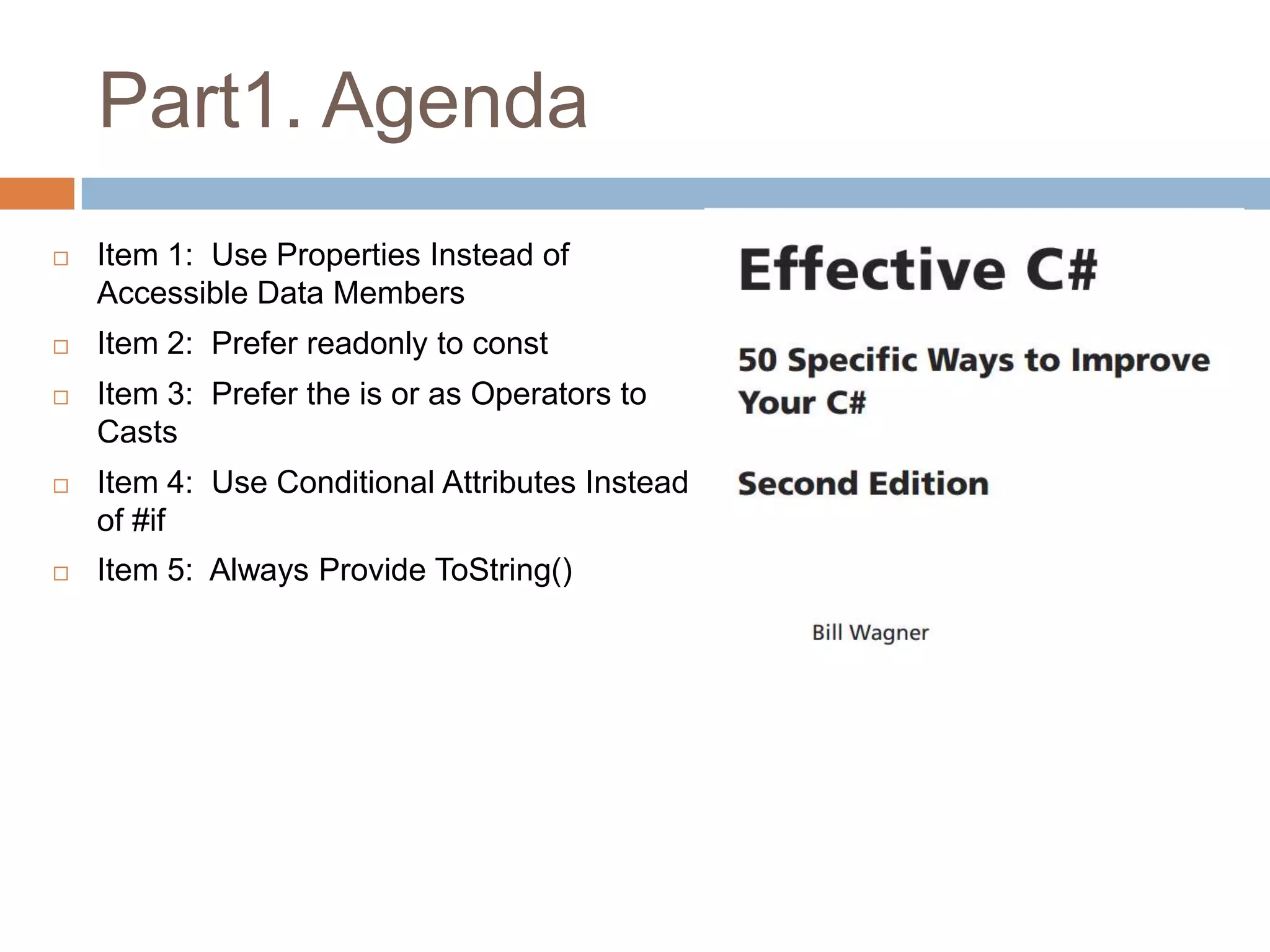 Part1. Agenda
   Item 1: Use Properties Instead of
    Accessible Data Members
   Item 2: Prefer readonly to const
   Item 3: Prefer the is or as Operators to
    Casts
   Item 4: Use Conditional Attributes Instead
    of #if
   Item 5: Always Provide ToString()
 