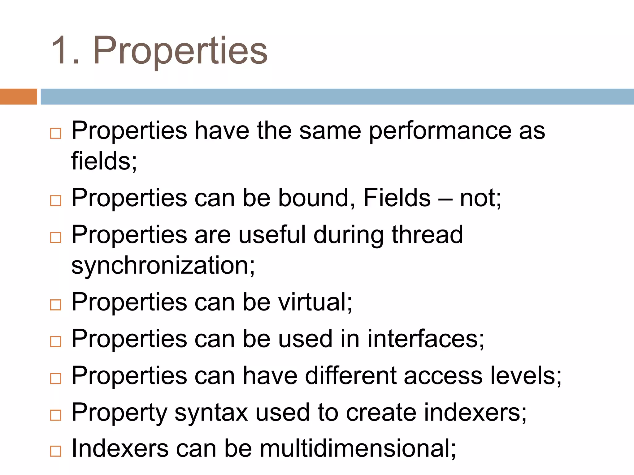 1. Properties
   Properties have the same performance as
    fields;
   Properties can be bound, Fields – not;
   Properties are useful during thread
    synchronization;
   Properties can be virtual;
   Properties can be used in interfaces;
   Properties can have different access levels;
   Property syntax used to create indexers;
   Indexers can be multidimensional;
 