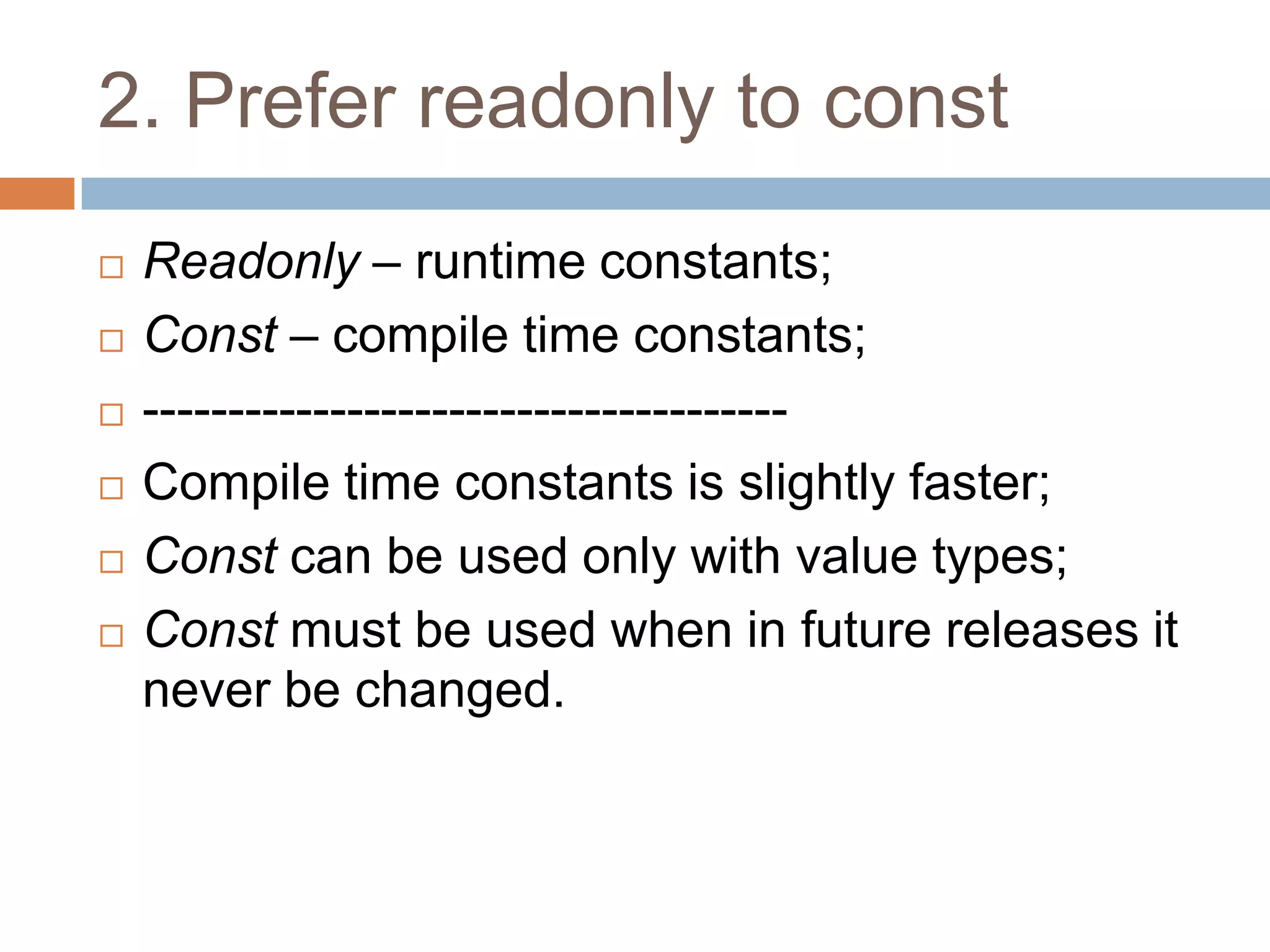 2. Prefer readonly to const
   Readonly – runtime constants;
   Const – compile time constants;
   --------------------------------------
   Compile time constants is slightly faster;
   Const can be used only with value types;
   Const must be used when in future releases it
    never be changed.
 