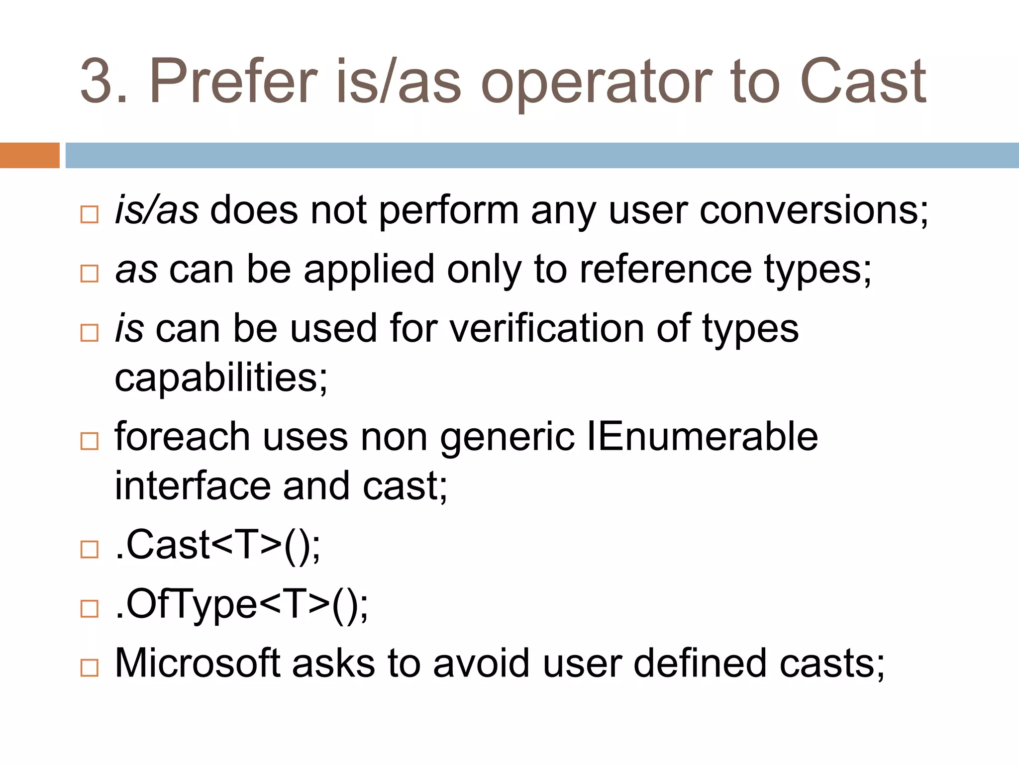 3. Prefer is/as operator to Cast
   is/as does not perform any user conversions;
   as can be applied only to reference types;
   is can be used for verification of types
    capabilities;
   foreach uses non generic IEnumerable
    interface and cast;
   .Cast<T>();
   .OfType<T>();
   Microsoft asks to avoid user defined casts;
 