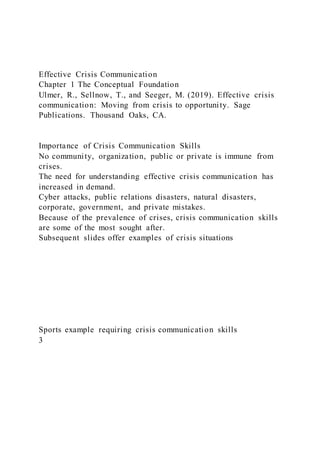 Effective Crisis Communication
Chapter 1 The Conceptual Foundation
Ulmer, R., Sellnow, T., and Seeger, M. (2019). Effective crisis
communication: Moving from crisis to opportunity. Sage
Publications. Thousand Oaks, CA.
Importance of Crisis Communication Skills
No community, organization, public or private is immune from
crises.
The need for understanding effective crisis communication has
increased in demand.
Cyber attacks, public relations disasters, natural disasters,
corporate, government, and private mistakes.
Because of the prevalence of crises, crisis communication skills
are some of the most sought after.
Subsequent slides offer examples of crisis situations
Sports example requiring crisis communication skills
3
 