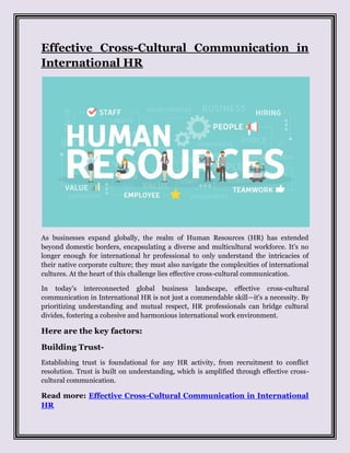 Effective Cross-Cultural Communication in
International HR
As businesses expand globally, the realm of Human Resources (HR) has extended
beyond domestic borders, encapsulating a diverse and multicultural workforce. It's no
longer enough for international hr professional to only understand the intricacies of
their native corporate culture; they must also navigate the complexities of international
cultures. At the heart of this challenge lies effective cross-cultural communication.
In today's interconnected global business landscape, effective cross-cultural
communication in International HR is not just a commendable skill—it's a necessity. By
prioritizing understanding and mutual respect, HR professionals can bridge cultural
divides, fostering a cohesive and harmonious international work environment.
Here are the key factors:
Building Trust-
Establishing trust is foundational for any HR activity, from recruitment to conflict
resolution. Trust is built on understanding, which is amplified through effective cross-
cultural communication.
Read more: Effective Cross-Cultural Communication in International
HR
 